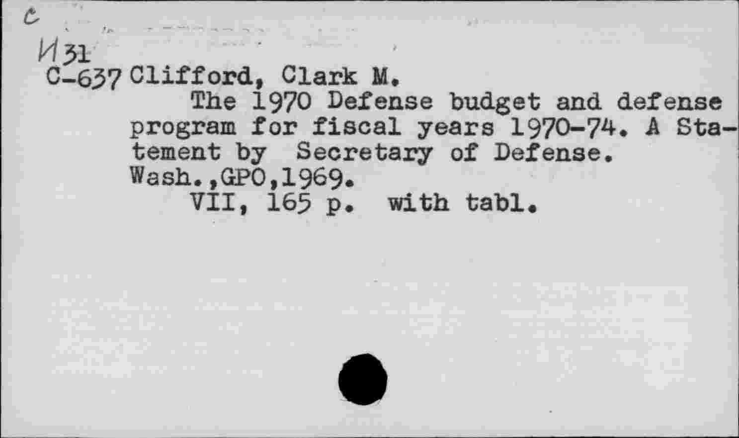 ﻿c,
H51
C-657 Clifford, Clark M.
The 1970 Defense budget and defense program for fiscal years 1970-74. A Sta tement by Secretary of Defense.
Wash.,GPO,1969.
VII, 165 p. with tabl.